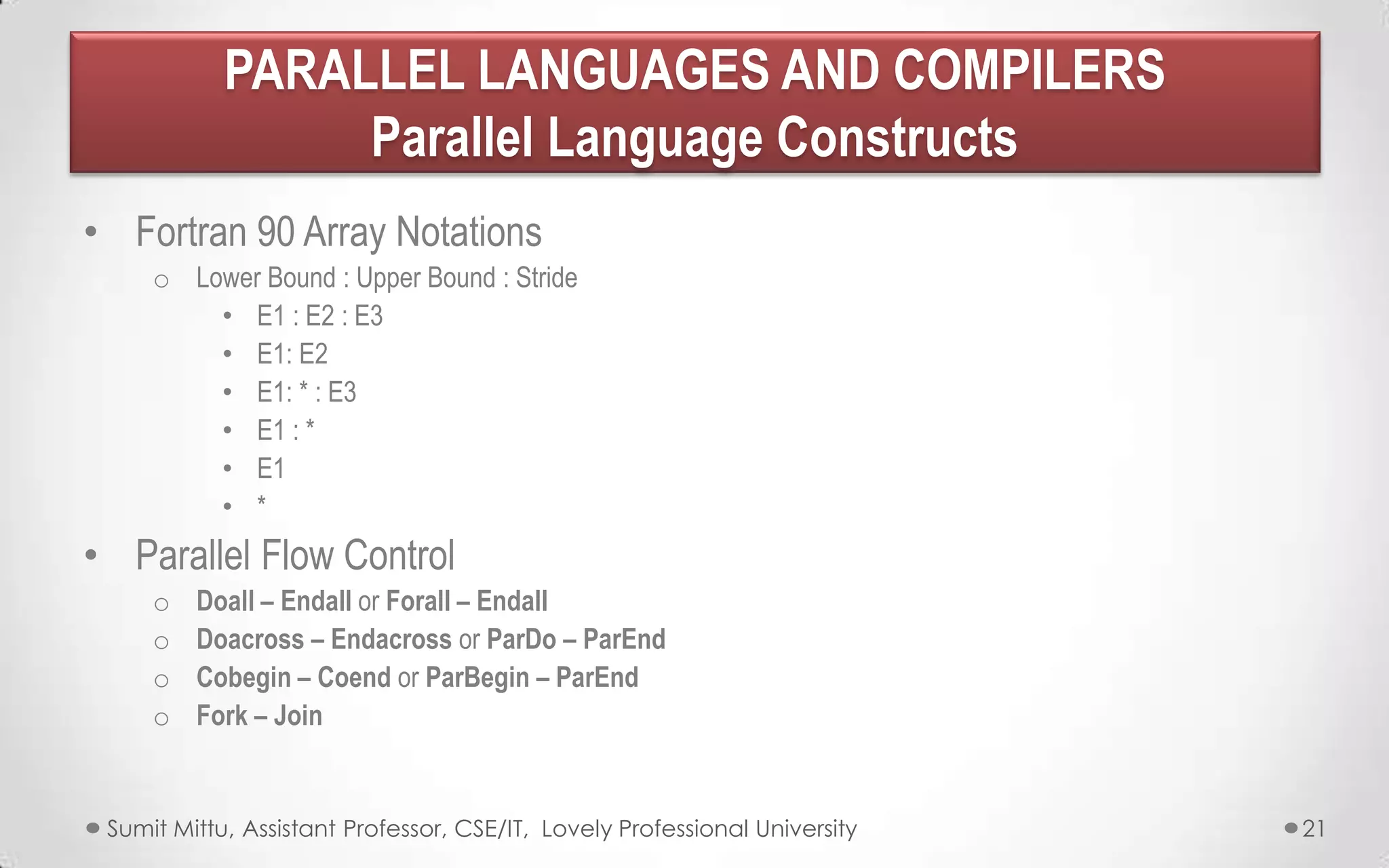 PARALLEL LANGUAGES AND COMPILERS
Parallel Language Constructs
• Fortran 90 Array Notations
o Lower Bound : Upper Bound : Stride
• E1 : E2 : E3
• E1: E2
• E1: * : E3
• E1 : *
• E1
• *

• Parallel Flow Control
o
o
o
o

Doall – Endall or Forall – Endall
Doacross – Endacross or ParDo – ParEnd
Cobegin – Coend or ParBegin – ParEnd
Fork – Join

Sumit Mittu, Assistant Professor, CSE/IT, Lovely Professional University

21

 