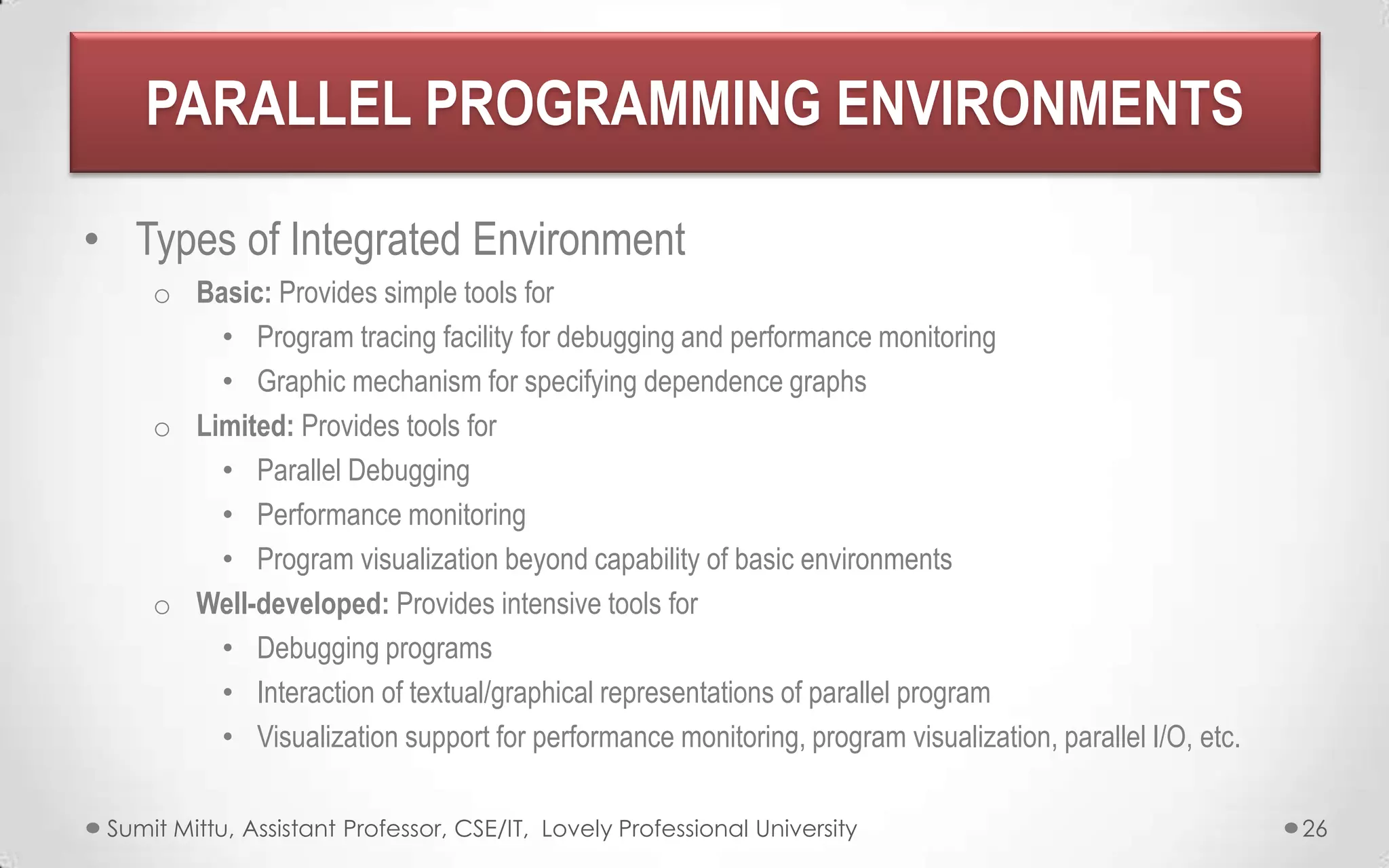 PARALLEL PROGRAMMING ENVIRONMENTS
• Types of Integrated Environment
o Basic: Provides simple tools for
• Program tracing facility for debugging and performance monitoring
• Graphic mechanism for specifying dependence graphs
o Limited: Provides tools for
• Parallel Debugging
• Performance monitoring
• Program visualization beyond capability of basic environments
o Well-developed: Provides intensive tools for
• Debugging programs
• Interaction of textual/graphical representations of parallel program
• Visualization support for performance monitoring, program visualization, parallel I/O, etc.
Sumit Mittu, Assistant Professor, CSE/IT, Lovely Professional University

26

 