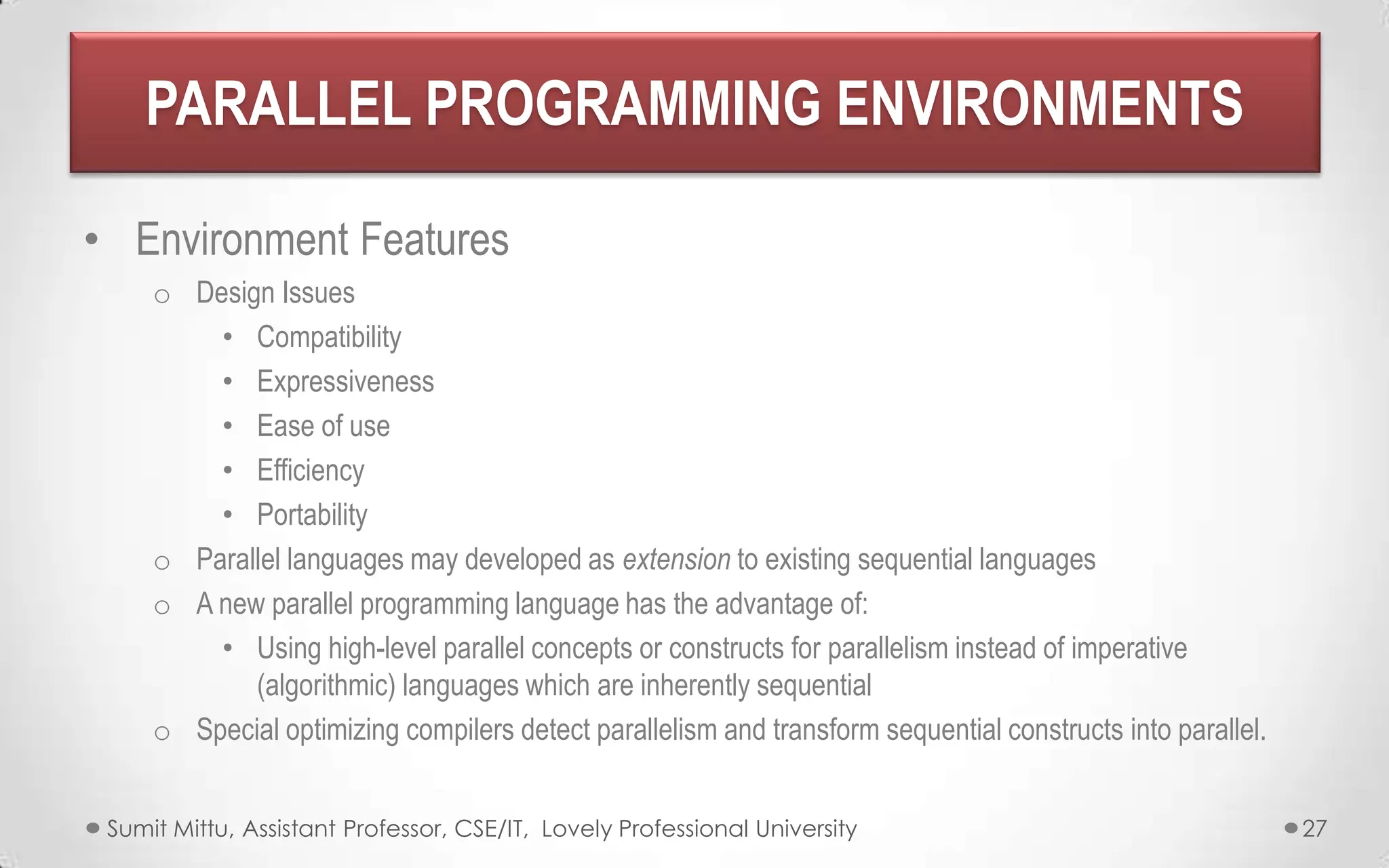 PARALLEL PROGRAMMING ENVIRONMENTS
• Environment Features
o Design Issues
• Compatibility
• Expressiveness
• Ease of use
• Efficiency
• Portability
o Parallel languages may developed as extension to existing sequential languages
o A new parallel programming language has the advantage of:
• Using high-level parallel concepts or constructs for parallelism instead of imperative
(algorithmic) languages which are inherently sequential
o Special optimizing compilers detect parallelism and transform sequential constructs into parallel.
Sumit Mittu, Assistant Professor, CSE/IT, Lovely Professional University

27

 