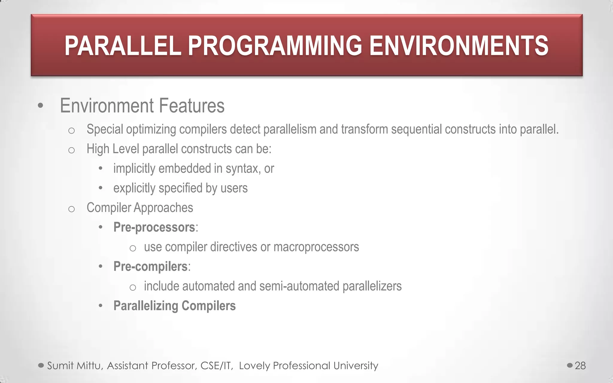 PARALLEL PROGRAMMING ENVIRONMENTS
• Environment Features
o Special optimizing compilers detect parallelism and transform sequential constructs into parallel.
o High Level parallel constructs can be:
• implicitly embedded in syntax, or
• explicitly specified by users
o Compiler Approaches
• Pre-processors:
o use compiler directives or macroprocessors
• Pre-compilers:
o include automated and semi-automated parallelizers
• Parallelizing Compilers

Sumit Mittu, Assistant Professor, CSE/IT, Lovely Professional University

28

 