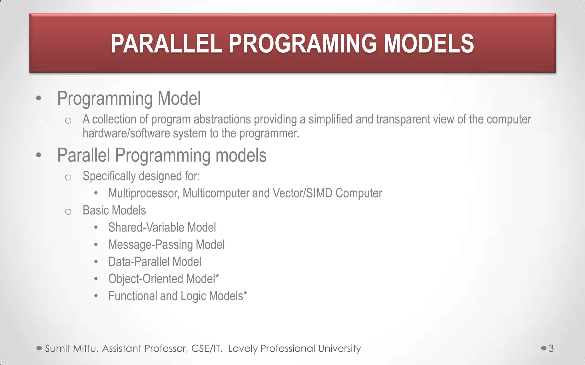 PARALLEL PROGRAMING MODELS
• Programming Model
o A collection of program abstractions providing a simplified and transparent view of the computer
hardware/software system to the programmer.

• Parallel Programming models
o Specifically designed for:
• Multiprocessor, Multicomputer and Vector/SIMD Computer
o Basic Models
• Shared-Variable Model
• Message-Passing Model
• Data-Parallel Model
• Object-Oriented Model*
• Functional and Logic Models*

Sumit Mittu, Assistant Professor, CSE/IT, Lovely Professional University

3

 