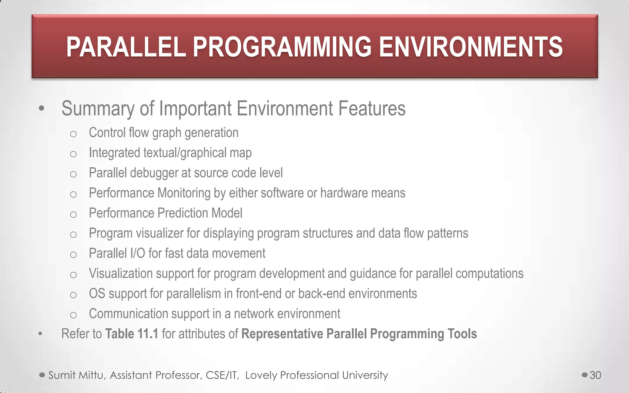 PARALLEL PROGRAMMING ENVIRONMENTS
• Summary of Important Environment Features

•

o Control flow graph generation
o Integrated textual/graphical map
o Parallel debugger at source code level
o Performance Monitoring by either software or hardware means
o Performance Prediction Model
o Program visualizer for displaying program structures and data flow patterns
o Parallel I/O for fast data movement
o Visualization support for program development and guidance for parallel computations
o OS support for parallelism in front-end or back-end environments
o Communication support in a network environment
Refer to Table 11.1 for attributes of Representative Parallel Programming Tools
Sumit Mittu, Assistant Professor, CSE/IT, Lovely Professional University

30

 