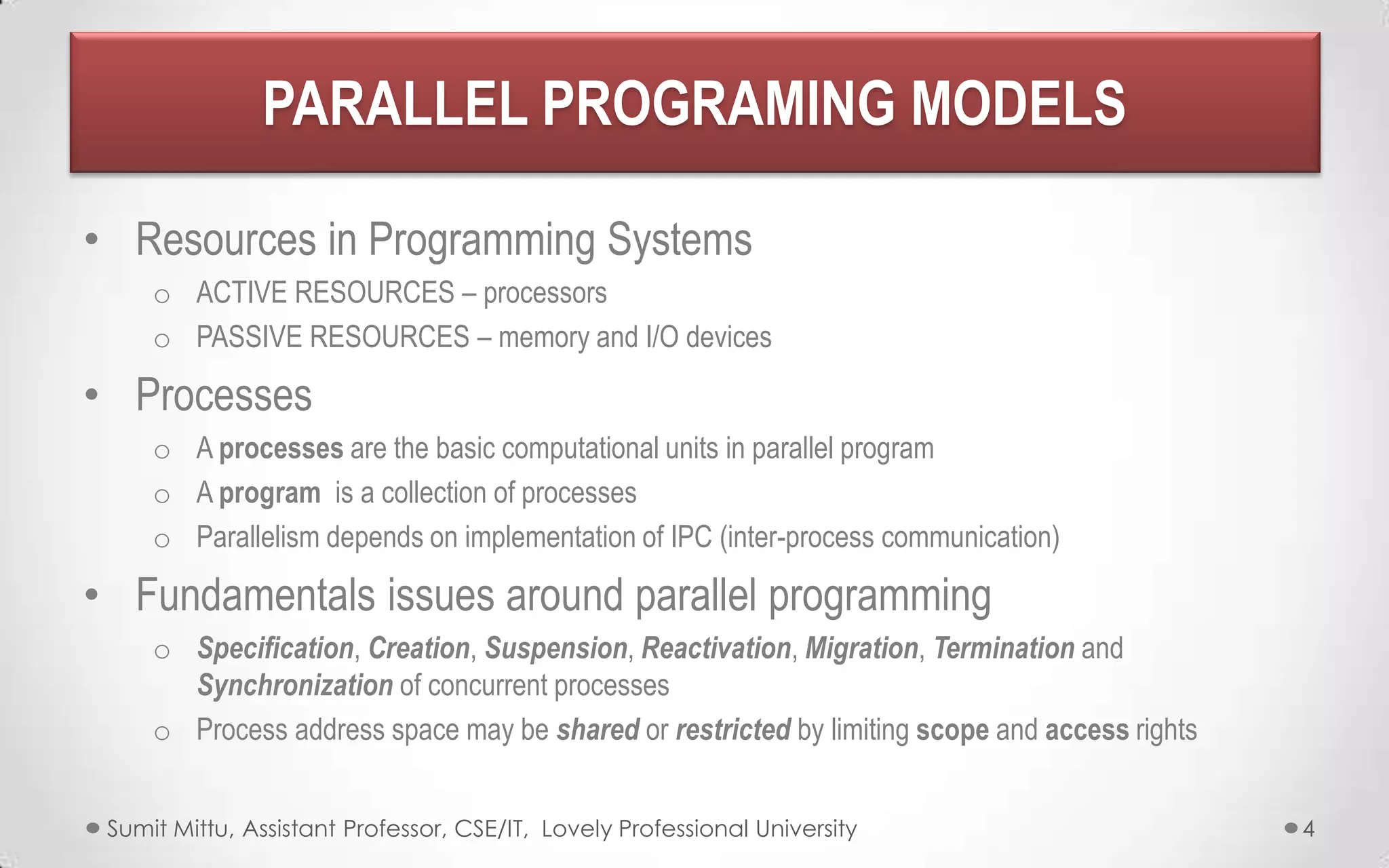 PARALLEL PROGRAMING MODELS
• Resources in Programming Systems
o ACTIVE RESOURCES – processors
o PASSIVE RESOURCES – memory and I/O devices

• Processes
o A processes are the basic computational units in parallel program
o A program is a collection of processes
o Parallelism depends on implementation of IPC (inter-process communication)

• Fundamentals issues around parallel programming
o Specification, Creation, Suspension, Reactivation, Migration, Termination and
Synchronization of concurrent processes
o Process address space may be shared or restricted by limiting scope and access rights
Sumit Mittu, Assistant Professor, CSE/IT, Lovely Professional University

4

 