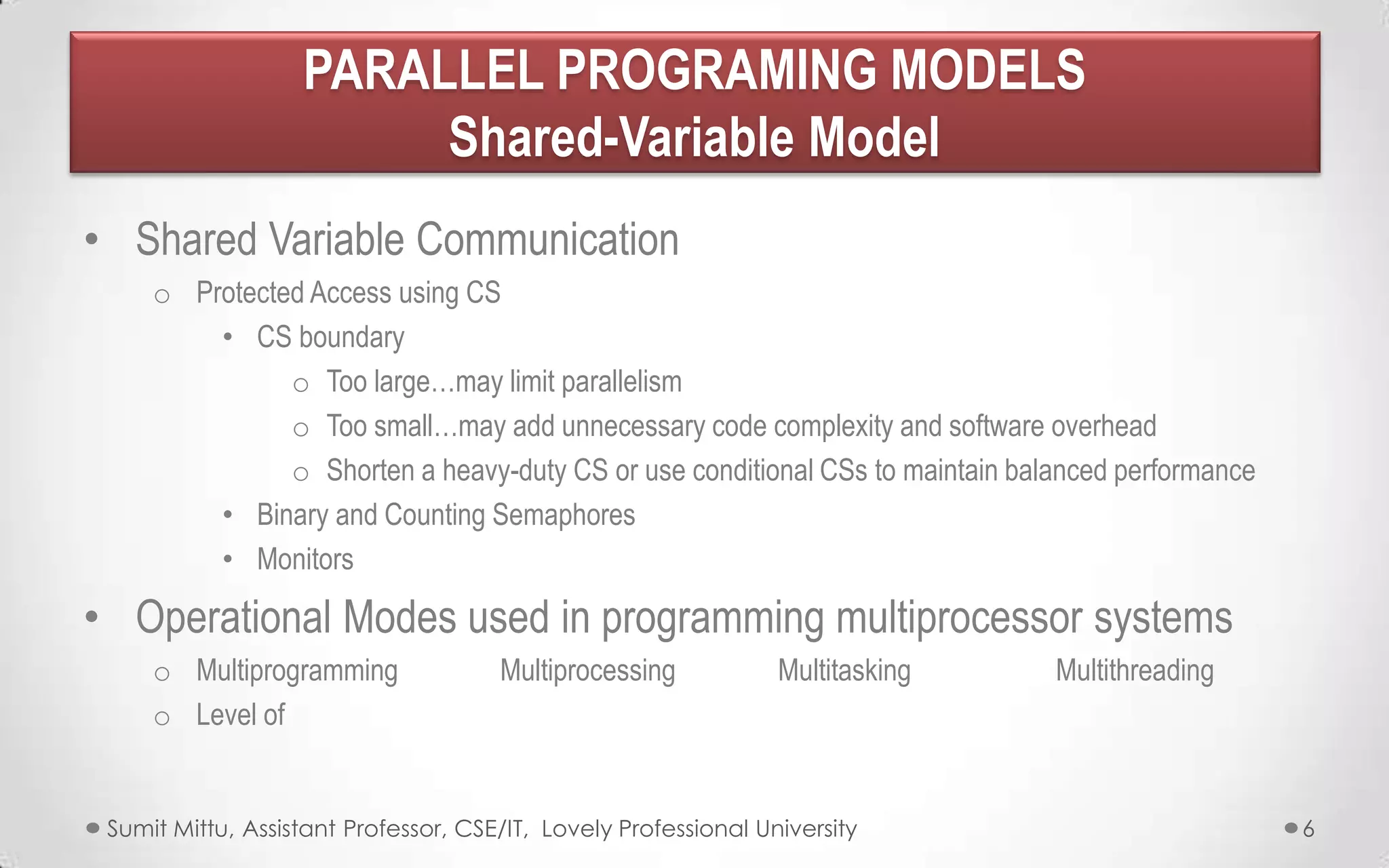 PARALLEL PROGRAMING MODELS
Shared-Variable Model
• Shared Variable Communication
o Protected Access using CS
• CS boundary
o Too large…may limit parallelism
o Too small…may add unnecessary code complexity and software overhead
o Shorten a heavy-duty CS or use conditional CSs to maintain balanced performance
• Binary and Counting Semaphores
• Monitors

• Operational Modes used in programming multiprocessor systems
o Multiprogramming
o Level of

Multiprocessing

Multitasking

Sumit Mittu, Assistant Professor, CSE/IT, Lovely Professional University

Multithreading

6

 