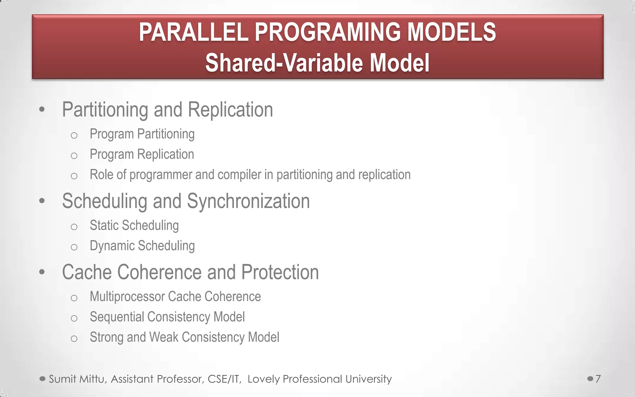 PARALLEL PROGRAMING MODELS
Shared-Variable Model
• Partitioning and Replication
o Program Partitioning
o Program Replication
o Role of programmer and compiler in partitioning and replication

• Scheduling and Synchronization
o Static Scheduling
o Dynamic Scheduling

• Cache Coherence and Protection
o Multiprocessor Cache Coherence
o Sequential Consistency Model
o Strong and Weak Consistency Model
Sumit Mittu, Assistant Professor, CSE/IT, Lovely Professional University

7

 