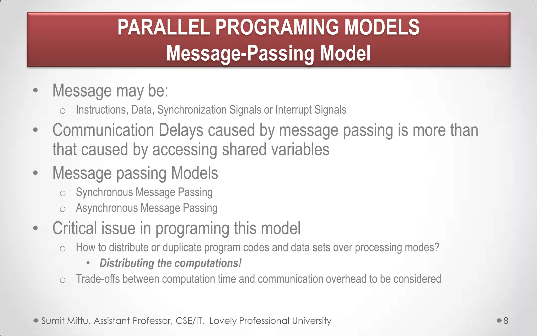 PARALLEL PROGRAMING MODELS
Message-Passing Model
• Message may be:
o Instructions, Data, Synchronization Signals or Interrupt Signals

• Communication Delays caused by message passing is more than
that caused by accessing shared variables
• Message passing Models
o Synchronous Message Passing
o Asynchronous Message Passing

• Critical issue in programing this model
o How to distribute or duplicate program codes and data sets over processing modes?
• Distributing the computations!
o Trade-offs between computation time and communication overhead to be considered
Sumit Mittu, Assistant Professor, CSE/IT, Lovely Professional University

8

 