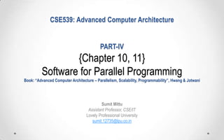 CSE539: Advanced Computer Architecture
PART-IV

{Chapter 10, 11}
Software for Parallel Programming
Book: “Advanced Computer Architecture – Parallelism, Scalability, Programmability”, Hwang & Jotwani

Sumit Mittu
Assistant Professor, CSE/IT
Lovely Professional University
sumit.12735@lpu.co.in

 