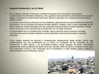 • Impacto Ambiental y en la Salud
• Por su peso y volumen ocupa gran cantidad de espacio al ser enviados como basura
convencional a los llamados vertederos. Al no gestionar técnicamente su eliminación total, el gran
peligro constituye la contaminación del suelo, del aire y del agua con sustancias tóxicas para la
salud humana.
• La presencia de muchas personas en los vertederos, gestionando de manera antitécnica este tipo
de residuos, con el propósito de obtener de ellos plástico, metales, vidrio y otros materiales con el
grave riesgo de resultar afectados por las sustancias toxicas propias de estos aparatos o de las
que se producen como resultado de la interacción con el medio ambiente.
• La imposibilidad de un reciclado fácil, rentable, seguro para los seres humanos y de baja
contaminación para el medio ambiente, provoca grandes consumos de energía y recursos
naturales.
• Como fuegos abiertos se queman a temperaturas relativamente bajas emiten mucho más
contaminantes que una incineración en un horno. La inhalación de las emisiones de una
incineración a cielo abierto y no controlada pueden causar ataques de asma, infecciones
respiratorias, otros problemas de salud como tos, resuello, dolor de pecho y irritación de los ojos.
Una exposición crónica a las emisiones de la incineración a cielo abierto puede conducir a
enfermedades como emfisema y cáncer.
 