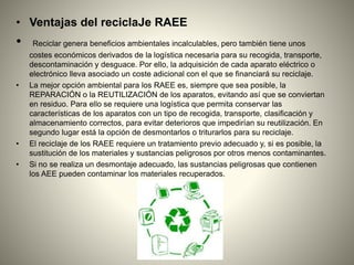 • Ventajas del reciclaJe RAEE
• Reciclar genera beneficios ambientales incalculables, pero también tiene unos
costes económicos derivados de la logística necesaria para su recogida, transporte,
descontaminación y desguace. Por ello, la adquisición de cada aparato eléctrico o
electrónico lleva asociado un coste adicional con el que se financiará su reciclaje.
• La mejor opción ambiental para los RAEE es, siempre que sea posible, la
REPARACIÓN o la REUTILIZACIÓN de los aparatos, evitando así que se conviertan
en residuo. Para ello se requiere una logística que permita conservar las
características de los aparatos con un tipo de recogida, transporte, clasificación y
almacenamiento correctos, para evitar deterioros que impedirían su reutilización. En
segundo lugar está la opción de desmontarlos o triturarlos para su reciclaje.
• El reciclaje de los RAEE requiere un tratamiento previo adecuado y, si es posible, la
sustitución de los materiales y sustancias peligrosos por otros menos contaminantes.
• Si no se realiza un desmontaje adecuado, las sustancias peligrosas que contienen
los AEE pueden contaminar los materiales recuperados.
 