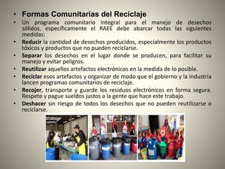 • Formas Comunitarias del Reciclaje
• Un programa comunitario integral para el manejo de desechos
sólidos, específicamente el RAEE debe abarcar todas las siguientes
medidas:
• Reducir la cantidad de desechos producidos, especialmente los productos
tóxicos y productos que no pueden reciclarse.
• Separar los desechos en el lugar donde se producen, para facilitar su
manejo y evitar peligros.
• Reutilizar aquellos artefactos electrónicos en la medida de lo posible.
• Reciclar esos artefactos y organizar de modo que el gobierno y la industria
lancen programas comunitarios de reciclaje.
• Recojer, transporte y guarde los residuos electrónicos en forma segura.
Respete y pague sueldos justos a la gente que hace este trabajo.
• Deshacer sin riesgo de todos los desechos que no pueden reutilizarse o
reciclarse.
 