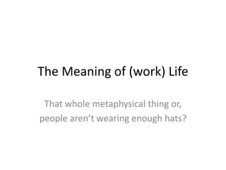 The Meaning of (work) Life
That whole metaphysical thing or,
people aren’t wearing enough hats?
 