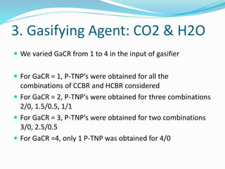 3. Gasifying Agent: CO2 & H2O
 We varied GaCR from 1 to 4 in the input of gasifier
 For GaCR = 1, P-TNP’s were obtained for all the
combinations of CCBR and HCBR considered
 For GaCR = 2, P-TNP’s were obtained for three combinations
2/0, 1.5/0.5, 1/1
 For GaCR = 3, P-TNP’s were obtained for two combinations
3/0, 2.5/0.5
 For GaCR =4, only 1 P-TNP was obtained for 4/0
 