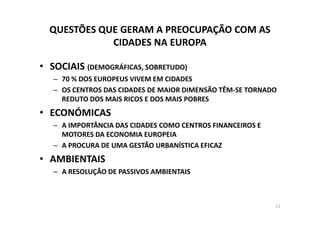 QUESTÕES QUE GERAM A PREOCUPAÇÃO COM AS
             CIDADES NA EUROPA

• SOCIAIS (DEMOGRÁFICAS, SOBRETUDO)
   – 70 % DOS EUROPEUS VIVEM EM CIDADES
   – OS CENTROS DAS CIDADES DE MAIOR DIMENSÃO TÊM-SE TORNADO
     REDUTO DOS MAIS RICOS E DOS MAIS POBRES
• ECONÓMICAS
   – A IMPORTÂNCIA DAS CIDADES COMO CENTROS FINANCEIROS E
     MOTORES DA ECONOMIA EUROPEIA
   – A PROCURA DE UMA GESTÃO URBANÍSTICA EFICAZ
• AMBIENTAIS
   – A RESOLUÇÃO DE PASSIVOS AMBIENTAIS



                                                            11
 