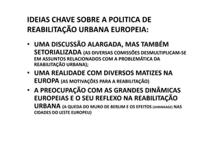 IDEIAS CHAVE SOBRE A POLITICA DE
REABILITAÇÃO URBANA EUROPEIA:
• UMA DISCUSSÃO ALARGADA, MAS TAMBÉM
  SETORIALIZADA (AS DIVERSAS COMISSÕES DESMULTIPLICAM-SE
  EM ASSUNTOS RELACIONADOS COM A PROBLEMÁTICA DA
  REABILITAÇÃO URBANA);
• UMA REALIDADE COM DIVERSOS MATIZES NA
  EUROPA (AS MOTIVAÇÕES PARA A REABILITAÇÃO)
• A PREOCUPAÇÃO COM AS GRANDES DINÂMICAS
  EUROPEIAS E O SEU REFLEXO NA REABILITAÇÃO
  URBANA (A QUEDA DO MURO DE BERLIM E OS EFEITOS (SHRINKAGE) NAS
  CIDADES DO LESTE EUROPEU)
 