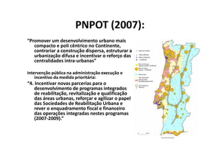 PNPOT (2007):
“Promover um desenvolvimento urbano mais
   compacto e poli cêntrico no Continente,
   contrariar a construção dispersa, estruturar a
   urbanização difusa e incentivar o reforço das
   centralidades intra-urbanas”

Intervenção pública na administração execução e
    incentivo da medida prioritária:
“4. Incentivar novas parcerias para o
    desenvolvimento de programas integrados
    de reabilitação, revitalização e qualificação
    das áreas urbanas, reforçar e agilizar o papel
    das Sociedades de Reabilitação Urbana e
    rever o enquadramento fiscal e financeiro
    das operações integradas nestes programas
    (2007-2009).”
 