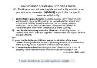 O MEMORANDO DE ENTENDIMENTO COM A TROIKA:
     6.2. The Government will adopt legislation to simplify administrative
        procedures for renovation. [Q3-2011] In particular, the specific
                           measures will simplify :
i)   administrative procedures for renovation works, safety requirements,
     authorisation to use and formalities for innovations that benefit and
     enhance the building’s quality and value (such as energy savings
     measures). The majority of apartment owners will be defined as
     representing the majority of the total value of the building;
ii) rules for the temporary relocation of tenants of building subject to
     rehabilitation works with due regard of tenants needs and respect of their
     living conditions;
and
iii) grant landlords the possibility to ask for termination of the lease
     contract for major renovation works (affecting the structure and stability
     of the building) with a maximum 6 months of prior notice;
iv) standardise the rules determining the level of conservation status of
     property and the conditions for the demolition of buildings in ruin.
                                                            (memorandum, 2011; adapt.)



          A questão da reabilitação associada à questão da habitação
 
