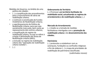 Medidas do Governo, no âmbito de uma        Ordenamento do Território
  política de cidades:                      (…) Promover um território facilitador da
• (…) a simplificação dos procedimentos     mobilidade social, actualizando os regimes de
  para o licenciamento de obras de
  reabilitação urbana;                      arrendamento e de reabilitação urbana; (…)
• o estímulo à constituição de Fundos
  Imobiliários de Reabilitação Urbana;
• o aperfeiçoamento da Política de
  Reabilitação Urbana, para que seja        Mercado de Arrendamento
  socialmente mais justa, bem como ao       (…) impõe-se a tomada de medidas
  repovoamento dos centros urbanos;         facilitadoras interligadas com a promoção da
• a simplificação do regime da              reabilitação urbana e do desenvolvimento das
  reabilitação urbana, no que se refere à   cidades.
  criação e delimitação das Áreas de
  Reabilitação Urbana (ARU);
• a inclusão no regime da reabilitação      Património
  urbana das “operações de reabilitação     (…) protocolos a estabelecer com as
  urbana isoladas”;
                                            autarquias, fundações ou confissões religiosas
• (…)
                                            a fim de elaborar (…) o mapa de prioridades de
                                            reabilitação de património classificado.
                                                                      (sublinhados nossos)
 