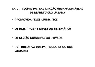 CAP. I - REGIME DA REABILITAÇÃO URBANA EM ÁREAS
              DE REABILITAÇÃO URBANA

• PROMOVIDA PELOS MUNICÍPIOS

• DE DOIS TIPOS – SIMPLES OU SISTEMÁTICA

• DE GESTÃO MUNICIPAL OU PRIVADA

• POR INICIATIVA DOS PARTICULARES OU DOS
  GESTORES
 