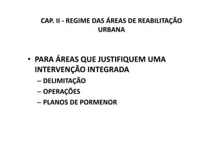 CAP. II - REGIME DAS ÁREAS DE REABILITAÇÃO
                     URBANA



• PARA ÁREAS QUE JUSTIFIQUEM UMA
  INTERVENÇÃO INTEGRADA
  – DELIMITAÇÃO
  – OPERAÇÕES
  – PLANOS DE PORMENOR
 