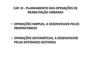 CAP. III - PLANEAMENTO DAS OPERAÇÕES DE
             REABILITAÇÃO URBANAS


• OPERAÇÕES SIMPLES, A DESENVOLVER PELOS
  PROPRIETÁRIOS

• OPERAÇÕES SISTEMÁTICAS, A DESENVOLVER
  PELAS ENTIDADES GESTORAS
 