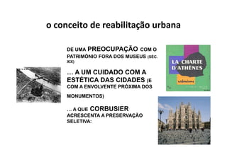 o conceito de reabilitação urbana

     DE UMA PREOCUPAÇÃO COM O
     PATRIMÓNIO FORA DOS MUSEUS (SÉC.
     XIX)


     … A UM CUIDADO COM A
     ESTÉTICA DAS CIDADES (E
     COM A ENVOLVENTE PRÓXIMA DOS
     MONUMENTOS)

     … A QUE CORBUSIER
     ACRESCENTA A PRESERVAÇÃO
     SELETIVA:
 