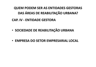 QUEM PODEM SER AS ENTIDADES GESTORAS
   DAS ÁREAS DE REABILITAÇÃO URBANA?
CAP. IV - ENTIDADE GESTORA

• SOCIEDADE DE REABILITAÇÃO URBANA

• EMPRESA DO SETOR EMPRESARIAL LOCAL
 