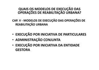 QUAIS OS MODELOS DE EXECUÇÃO DAS
   OPERAÇÕES DE REABILITAÇÃO URBANA?

CAP. V - MODELOS DE EXECUÇÃO DAS OPERAÇÕES DE
  REABILITAÇÃO URBANA


• EXECUÇÃO POR INICIATIVA DE PARTICULARES
• ADMINISTRAÇÃO CONJUNTA
• EXECUÇÃO POR INICIATIVA DA ENTIDADE
  GESTORA
 