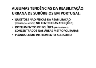 ALGUMAS TENDÊNCIAS DA REABILITAÇÃO
URBANA DE SUBÚRBIOS EM PORTUGAL:
• QUESTÕES NÃO FÍSICAS DA REABILITAÇÃO
  (TENDENCIALMENTE) NO CENTRO DAS ATENÇÕES;
• INSTRUMENTOS DE POLÍTICA (PROGRAMAS)
  CONCENTRADOS NAS ÁREAS METROPOLITANAS;
• PLANOS COMO INSTRUMENTO ACESSÓRIO
 