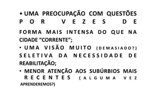 • UMA PREOCUPAÇÃO COM QUESTÕES
P O R      V E Z E S      D E
FORMA MAIS INTENSA DO QUE NA
CIDADE “CORRENTE”;
• UMA VISÃO MUITO (DEMASIADO?)
SELETIVA DA NECESSIDADE DE
REABILITAÇÃO;
• MENOR ATENÇÃO AOS SUBÚRBIOS MAIS
  R E C E N T E S  ( A L G U M A V E Z
APRENDEREMOS?)
 