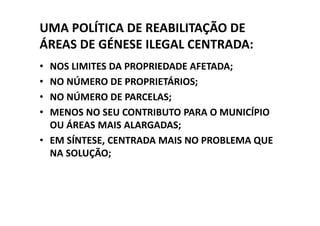 UMA POLÍTICA DE REABILITAÇÃO DE
ÁREAS DE GÉNESE ILEGAL CENTRADA:
• NOS LIMITES DA PROPRIEDADE AFETADA;
• NO NÚMERO DE PROPRIETÁRIOS;
• NO NÚMERO DE PARCELAS;
• MENOS NO SEU CONTRIBUTO PARA O MUNICÍPIO
  OU ÁREAS MAIS ALARGADAS;
• EM SÍNTESE, CENTRADA MAIS NO PROBLEMA QUE
  NA SOLUÇÃO;
 
