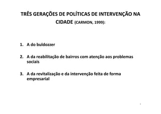TRÊS GERAÇÕES DE POLÍTICAS DE INTERVENÇÃO NA
            CIDADE (CARMON, 1999):



1. A do buldozzer

2. A da reabilitação de bairros com atenção aos problemas
   sociais

3. A da revitalização e da intervenção feita de forma
   empresarial




                                                            4
 