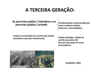 A TERCEIRA GERAÇÃO:

As parcerias publico / indivíduos e as           Transformações sociais geradas por
   parcerias publico / privado                   novos residentes (idades,
                                                 interesses, nacionalidades)


 Projetos concentrados nos centros das cidades
 associados a grandes investimentos              Cidades divididas, cidades de
                                                 conflito (anos 80 e 90)
                                                 Ilhas de renovação em mares
                                                 de decadência




                                                         (CARMON, 1999)
                                                                                 5
DOCKLANDS, LONDRES, 1970 E ANOS 80
 