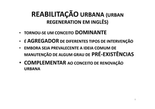 REABILITAÇÃO URBANA (URBAN
            REGENERATION EM INGLÊS)
• TORNOU-SE UM CONCEITO   DOMINANTE
• É AGREGADOR DE DIFERENTES TIPOS DE INTERVENÇÃO
• EMBORA SEJA PREVALECENTE A IDEIA COMUM DE
  MANUTENÇÃO DE ALGUM GRAU DE   PRÉ-EXISTÊNCIAS
• COMPLEMENTAR AO CONCEITO DE RENOVAÇÃO
  URBANA




                                                   6
 