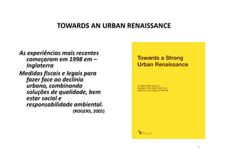 TOWARDS AN URBAN RENAISSANCE


As experiências mais recentes
   começaram em 1998 em –
   Inglaterra
Medidas fiscais e legais para
   fazer face ao declínio
   urbano, combinando
   soluções de qualidade, bem
   estar social e
   responsabilidade ambiental.
                   (ROGERS, 2005)




                                            7
 