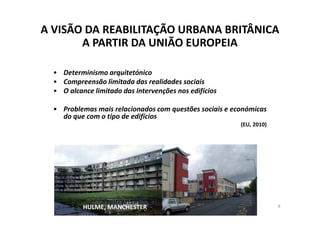 A VISÃO DA REABILITAÇÃO URBANA BRITÂNICA
       A PARTIR DA UNIÃO EUROPEIA

  • Determinismo arquitetónico
  • Compreensão limitada das realidades sociais
  • O alcance limitado das intervenções nos edifícios

  • Problemas mais relacionados com questões sociais e económicas
    do que com o tipo de edifícios
                                                         (EU, 2010)




           HULME, MANCHESTER                                          8
 