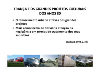 FRANÇA E OS GRANDES PROJETOS CULTURAIS
               DOS ANOS 80
• O renascimento urbano através dos grandes
  projetos
• Mais como forma de desviar a atenção da
  negligência em termos de tratamento dos seus
  subúrbios
                                    (Scalbert, 1994, p. 20)




                                                          9
 