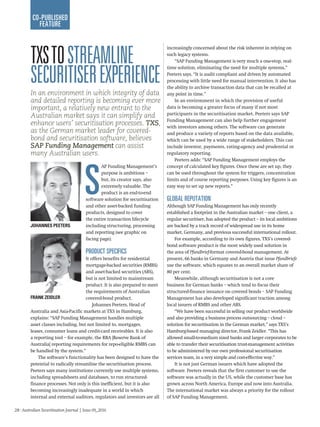 28 · Australian Securitisation Journal | Issue 09_2016
co-published
feature
In an environment in which integrity of data
and detailed reporting is becoming ever more
important, a relatively new entrant to the
Australian market says it can simplify and
enhance users’ securitisation processes. TXS,
as the German market leader for covered-
bond and securitisation software, believes
SAP Funding Management can assist
many Australian users.
TXStostreamline
securitiserexperience
increasingly concerned about the risk inherent in relying on
such legacy systems.
“SAP Funding Management is very much a one-stop, real-
time solution, eliminating the need for multiple systems,”
Peeters says. “It is audit compliant and driven by automated
processing with little need for manual intervention. It also has
the ability to archive transaction data that can be recalled at
any point in time.”
In an environment in which the provision of useful
data is becoming a greater focus of many if not most
participants in the securitisation market, Peeters says SAP
Funding Management can also help further engagement
with investors among others. The software can generate
and produce a variety of reports based on the data available,
which can be used by a wide range of stakeholders. This can
include investor, payments, rating-agency and prudential or
regulatory reporting.
Peeters adds: “SAP Funding Management employs the
concept of calculated key figures. Once these are set up, they
can be used throughout the system for triggers, concentration
limits and of course reporting purposes. Using key figures is an
easy way to set up new reports.”
Global reputation
Although SAP Funding Management has only recently
established a footprint in the Australian market – one client, a
regular securitiser, has adopted the product – its local ambitions
are backed by a track record of widespread use in its home
market, Germany, and previous successful international rollout.
For example, according to its own figures, TXS’s covered-
bond software product is the most widely used solution in
the area of Pfandbrief-format covered-bond management. At
present, 66 banks in Germany and Austria that issue Pfandbriefe
use the software, which equates to an overall market share of
80 per cent.
Meanwhile, although securitisation is not a core
business for German banks – which tend to focus their
structured-finance issuance on covered bonds – SAP Funding
Management has also developed significant traction among
local issuers of RMBS and other ABS.
“We have been successful in selling our product worldwide
and also providing a business process outsourcing – cloud –
solution for securitisation in the German market,” says TXS’s
Hamburg-based managing director, Frank Zeidler. “This has
allowed small-to-medium sized banks and larger corporates to be
able to transfer their securitisation trust-management activities
to be administered by our own professional securitisation
services team, in a very simple and cost-effective way.”
It is not just German issuers which have adopted the
software. Peeters reveals that the first customer to use the
software was actually in the US, while the customer base has
grown across North America, Europe and now into Australia.
The international market was always a priority for the rollout
of SAP Funding Management.
S
AP Funding Management’s
purpose is ambitious –
but, its creator says, also
extremely valuable. The
product is an end-to-end
software solution for securitisation
and other asset-backed funding
products, designed to cover
the entire transaction lifecycle
including structuring, processing
and reporting (see graphic on
facing page).
Product specifics
It offers benefits for residential
mortgage-backed securities (RMBS)
and asset-backed securities (ABS),
but is not limited to mainstream
product. It is also prepared to meet
the requirements of Australian
covered-bond product.
Johannes Peeters, Head of
Australia and Asia-Pacific markets at TXS in Hamburg,
explains: “SAP Funding Management handles multiple
asset classes including, but not limited to, mortgages,
leases, consumer loans and credit-card receivables. It is also
a reporting tool – for example, the RBA [Reserve Bank of
Australia] reporting requirements for repo-eligible RMBS can
be handled by the system.”
The software’s functionality has been designed to have the
potential to radically streamline the securitisation process.
Peeters says many institutions currently use multiple systems,
including spreadsheets and databases, to run structured-
finance processes. Not only is this inefficient, but it is also
becoming increasingly inadequate in a world in which
internal and external auditors, regulators and investors are all
Johannes Peeters
Frank Zeidler
 