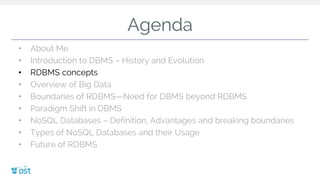 Agenda
• About Me
• Introduction to DBMS – History and Evolution
• RDBMS concepts
• Overview of Big Data
• Boundaries of RDBMS—Need for DBMS beyond RDBMS
• Paradigm Shift in DBMS
• NoSQL Databases – Definition, Advantages and breaking boundaries
• Types of NoSQL Databases and their Usage
• Future of RDBMS
 