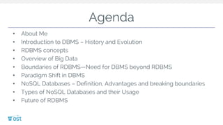 Agenda
• About Me
• Introduction to DBMS – History and Evolution
• RDBMS concepts
• Overview of Big Data
• Boundaries of RDBMS—Need for DBMS beyond RDBMS
• Paradigm Shift in DBMS
• NoSQL Databases – Definition, Advantages and breaking boundaries
• Types of NoSQL Databases and their Usage
• Future of RDBMS
 