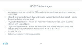 RDBMS Advantages
• Very popular and almost all the ERPs and many mainstream applications are run
on RDBMS.
• Integrity and consistency of data and simple representation of data layout – tables
& constraints in a schema level
• Physical independence – Users are not worried about physical layer, but only
interact with Logical layer.
• Logical Independence – makes database portable across physical layers and
applications and users are not impacted for most of the times
• Support for SQL
• Better backup and restore capabilities
Title
 
