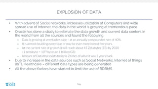 EXPLOSION OF DATA
• With advent of Social networks, increases utilization of Computers and wide
spread use of Internet, the data in the world is growing at tremendous pace.
• Oracle has done a study to estimate the data growth and current data content in
the world from all the sources and found the following
– Data is growing at very faster pace – at an annually compounded rate of 40%.
– It is almost doubling every year or may be even more in next few years.
– At the current rate of growth it will reach about 45 Zetabytes (ZB) by 2020
(1 zettabyte = 1021 bytes or 1 trillion GB)
– Amount of Data that exists today is 2 times of what it was 2 years back.
• Due to increase in the data sources such as Social Networks, Internet of things
(IoT), Healthcare – different data types are being generated
• All the above factors have started to limit the use of RDBMS
Title
 