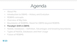 Agenda
• About Me
• Introduction to DBMS – History and Evolution
• RDBMS concepts
• Overview of Big Data
• Boundaries of RDBMS—Need for DBMS beyond RDBMS
• Paradigm Shift in DBMS
• NoSQL Databases – Definition, Advantages and breaking boundaries
• Types of NoSQL Databases and their Usage
• Future of RDBMS
 