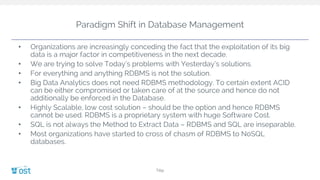 Paradigm Shift in Database Management
Title
• Organizations are increasingly conceding the fact that the exploitation of its big
data is a major factor in competitiveness in the next decade.
• We are trying to solve Today’s problems with Yesterday’s solutions.
• For everything and anything RDBMS is not the solution.
• Big Data Analytics does not need RDBMS methodology. To certain extent ACID
can be either compromised or taken care of at the source and hence do not
additionally be enforced in the Database.
• Highly Scalable, low cost solution – should be the option and hence RDBMS
cannot be used. RDBMS is a proprietary system with huge Software Cost.
• SQL is not always the Method to Extract Data – RDBMS and SQL are inseparable.
• Most organizations have started to cross of chasm of RDBMS to NoSQL
databases.
 