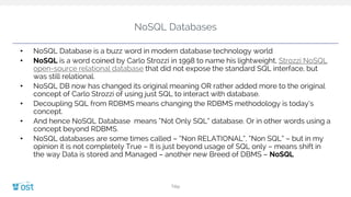 NoSQL Databases
• NoSQL Database is a buzz word in modern database technology world
• NoSQL is a word coined by Carlo Strozzi in 1998 to name his lightweight, Strozzi NoSQL
open-source relational database that did not expose the standard SQL interface, but
was still relational.
• NoSQL DB now has changed its original meaning OR rather added more to the original
concept of Carlo Strozzi of using just SQL to interact with database.
• Decoupling SQL from RDBMS means changing the RDBMS methodology is today’s
concept.
• And hence NoSQL Database means “Not Only SQL” database. Or in other words using a
concept beyond RDBMS.
• NoSQL databases are some times called – “Non RELATIONAL”, “Non SQL” – but in my
opinion it is not completely True – It is just beyond usage of SQL only – means shift in
the way Data is stored and Managed – another new Breed of DBMS – NoSQL
Title
 