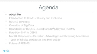 Agenda
• About Me
• Introduction to DBMS – History and Evolution
• RDBMS concepts
• Overview of Big Data
• Boundaries of RDBMS—Need for DBMS beyond RDBMS
• Paradigm Shift in DBMS
• NoSQL Databases – Definition, Advantages and breaking boundaries
• Types of NoSQL Databases and their Usage
• Future of RDBMS
 