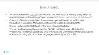 Birth of NoSQL
• Johan Oskarsson of Last.fm reintroduced the term NoSQL in early 2009 when he
organized an event to discuss "open source distributed, non relational databases".
• Concept of Hadoop and Open Source have opened the doors to World of
Innovation in Database Management Systems to look beyond RDBMS.
• One of Early NoSQL Database Entry was– Google BigTable
• The key in developing the concept of NoSQL database was – Distributed
Processing, Horizontal Scalability, Use of Cheap and Commodity Hardware, Speed
of Analytics using 3GL and other languages and not just 4GL - SQL.
Title
 