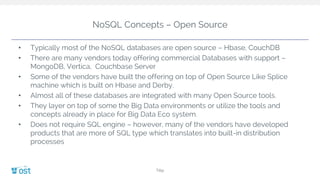 NoSQL Concepts – Open Source
• Typically most of the NoSQL databases are open source – Hbase, CouchDB
• There are many vendors today offering commercial Databases with support –
MongoDB, Vertica, Couchbase Server
• Some of the vendors have built the offering on top of Open Source Like Splice
machine which is built on Hbase and Derby.
• Almost all of these databases are integrated with many Open Source tools.
• They layer on top of some the Big Data environments or utilize the tools and
concepts already in place for Big Data Eco system.
• Does not require SQL engine – however, many of the vendors have developed
products that are more of SQL type which translates into built-in distribution
processes
Title
 