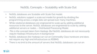 NoSQL Concepts – Scalability with Scale Out
• NoSQL databases are Scalable with Scale Out model.
• NoSQL solutions support a scale out model for growth by dividing the
programming across a single data set spread over many machines.
• While relational databases are engineered to scale up by adding additional
resources to the server, NoSQL databases are engineered to scale by adding
additional servers or nodes. – Distributed Processing Model
• This is the concept taken from Hadoop. But NoSQL databases do not necessarily
require Hadoop infrastructure in background.
• NoSQL databases like Hadoop can run on Commodity Class hardware and does
not require any high end Infrastructure as RDBMS.
• There is no limit to the amount of servers that NoSQL databases can run on.
Title
 