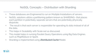 NoSQL Concepts – Distribution with Sharding
• These databases are Engineered to run on Multiple Installations of servers.
• NoSQL solutions utilize a partitioning pattern known as SHARDING– that places
each partition in potentially separate servers that are potentially physically
disparate.
• The result is that each server is responsible for operating its data instead of all of
the data.
• This helps in Scalability with Scale out as discussed.
• This model helps in running Parallel Query Operations using Big Data Engines
such as MapReduce or Spark.
• Sharding is implemented using Distributed Cache Model.
 