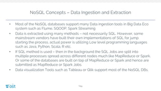 NoSQL Concepts – Data Ingestion and Extraction
• Most of the NoSQL databases support many Data ingestion tools in Big Data Eco
system such as Flume, SQOOP, Spark Streaming
• Data is extracted using many methods – not necessarily SQL. However, some
mainstream vendors have built their own implementations of SQL for jump
starting the process, actual power is utilizing Low level programming languages
such as Java, Python, Scala, R etc.
• If SQL method is used – then in the background the SQL Jobs are split into
multiple processes spread across different nodes much like MapReduce or Spark.
Or some of the databases are built on top of MapReduce or Spark and hence are
submitted as MapReduce or Spark Jobs.
• Data visualization Tools such as Tableau or Qlik support most of the NoSQL DBs.
Title
 